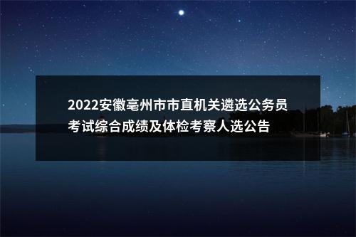 2022安徽亳州市市直机关遴选公务员考试综合成绩及体检考察人选公告 图片