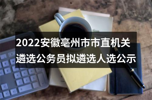 2022安徽亳州市市直机关遴选公务员拟遴选人选公示 图片